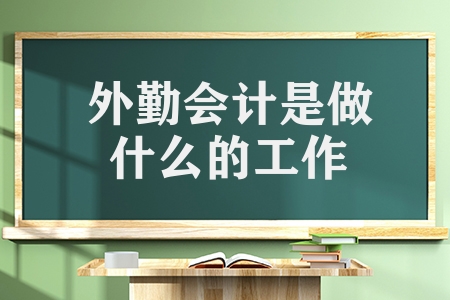 外勤会计是做什么的工作（外勤会计的工作内容和发展道路）